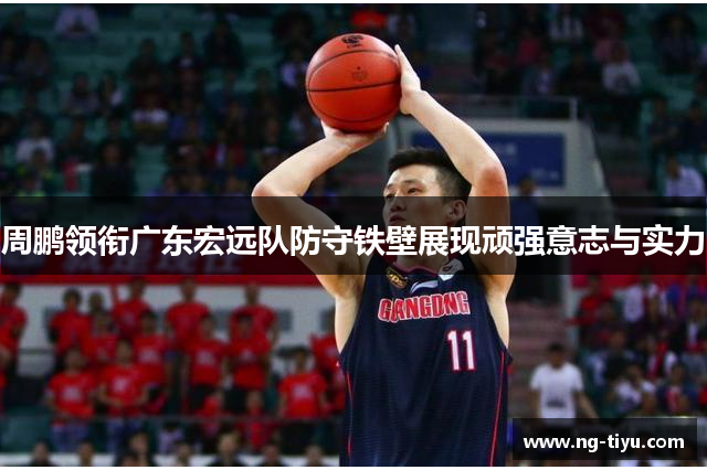 周鹏领衔广东宏远队防守铁壁展现顽强意志与实力