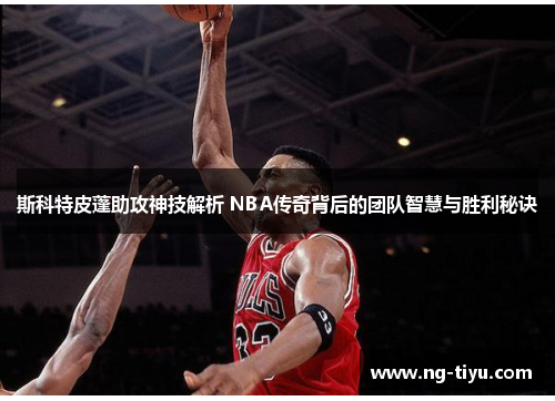 斯科特皮蓬助攻神技解析 NBA传奇背后的团队智慧与胜利秘诀
