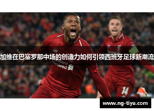 加维在巴塞罗那中场的创造力如何引领西班牙足球新潮流