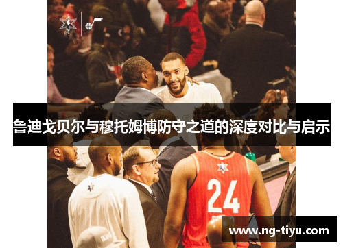 鲁迪戈贝尔与穆托姆博防守之道的深度对比与启示