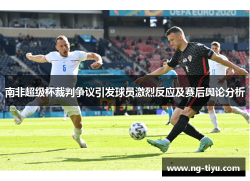 南非超级杯裁判争议引发球员激烈反应及赛后舆论分析