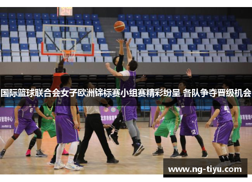 国际篮球联合会女子欧洲锦标赛小组赛精彩纷呈 各队争夺晋级机会