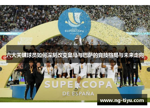 六大关键球员如何深刻改变皇马与巴萨的竞技格局与未来走向