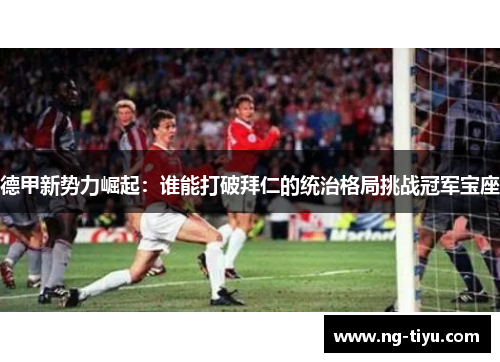 德甲新势力崛起：谁能打破拜仁的统治格局挑战冠军宝座
