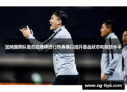 加纳国奥队是否应继续进行热身赛以提升备战状态和竞技水平