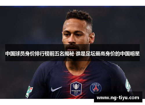中国球员身价排行榜前五名揭秘 谁是足坛最高身价的中国明星