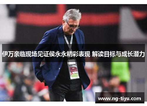 伊万亲临现场见证侯永永精彩表现 解读目标与成长潜力