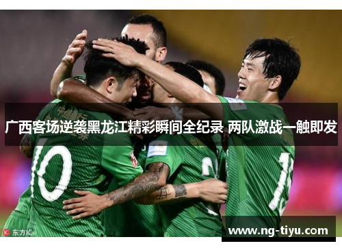 广西客场逆袭黑龙江精彩瞬间全纪录 两队激战一触即发