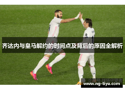 齐达内与皇马解约的时间点及背后的原因全解析